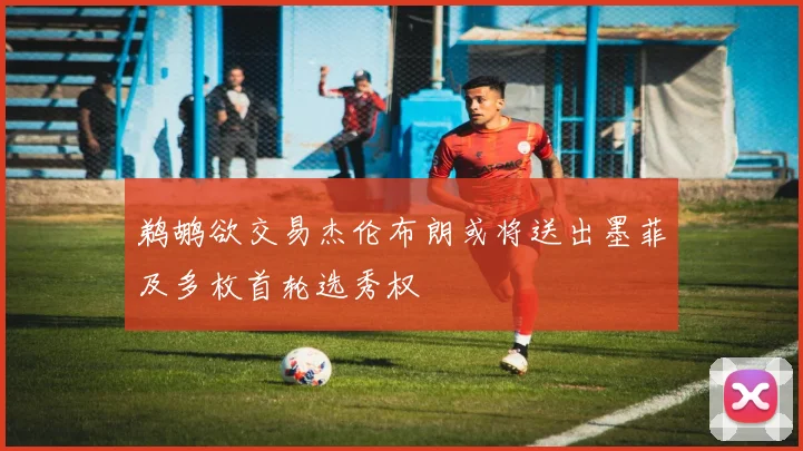 鹈鹕欲交易杰伦布朗或将送出墨菲及多枚首轮选秀权
