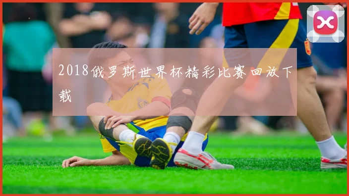2018俄罗斯世界杯精彩比赛回放下载