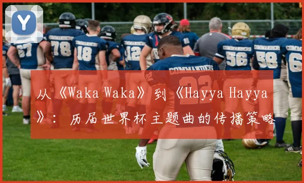 从《Waka Waka》到《Hayya Hayya》：历届世界杯主题曲的传播策略与影响力分析