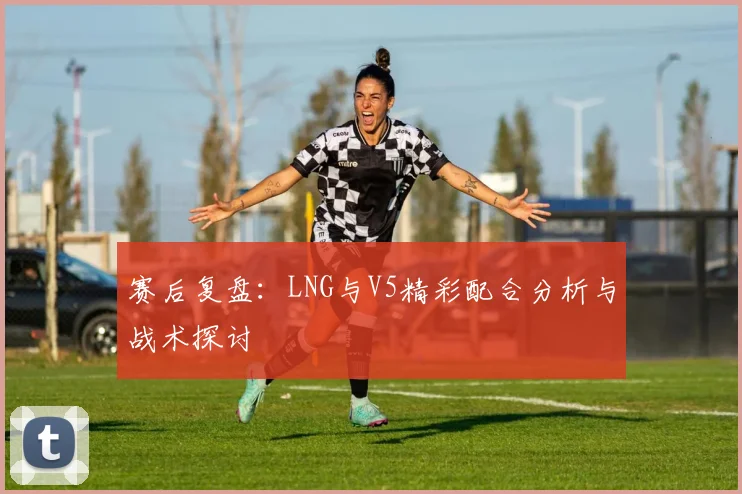 赛后复盘：LNG与V5精彩配合分析与战术探讨