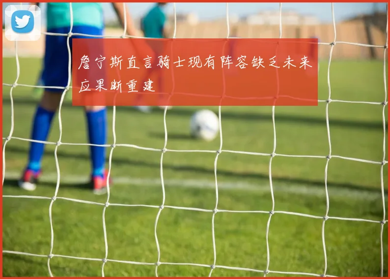 詹宁斯直言骑士现有阵容缺乏未来应果断重建
