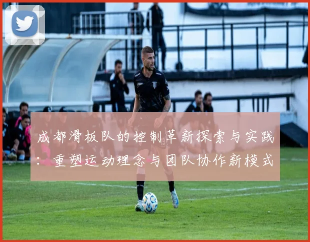 成都滑板队的控制革新探索与实践：重塑运动理念与团队协作新模式