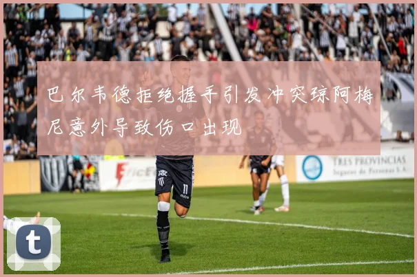 巴尔韦德拒绝握手引发冲突琼阿梅尼意外导致伤口出现