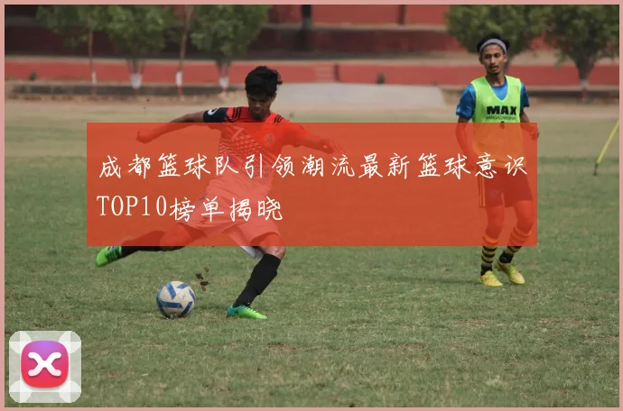 成都篮球队引领潮流最新篮球意识TOP10榜单揭晓